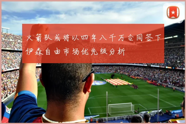 火箭队或将以四年八千万合同签下伊森自由市场优先级分析