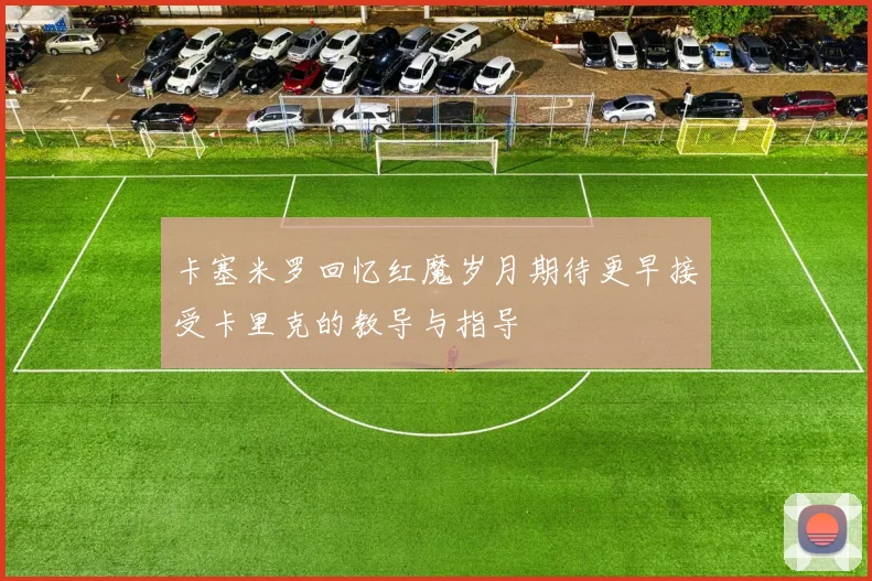 卡塞米罗回忆红魔岁月期待更早接受卡里克的教导与指导