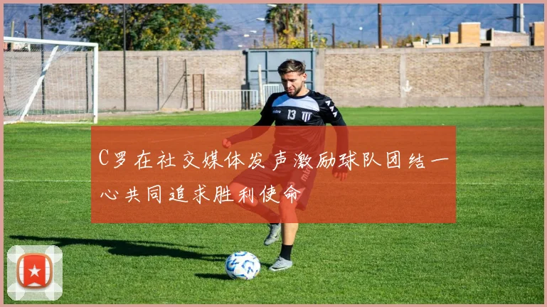 C罗在社交媒体发声激励球队团结一心共同追求胜利使命