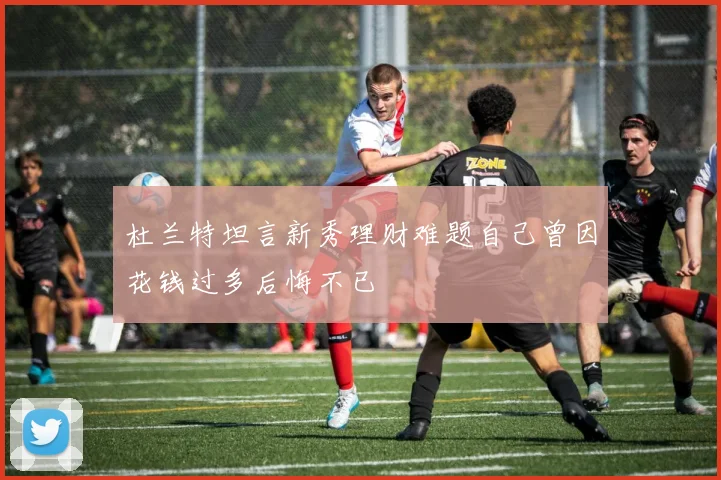 杜兰特坦言新秀理财难题自己曾因花钱过多后悔不已