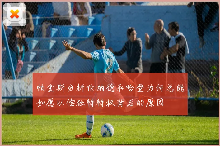 帕金斯分析伦纳德和哈登为何总能如愿以偿独特特权背后的原因