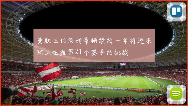 曼联三门汤姆希顿续约一年将迎来职业生涯第21个赛季的挑战