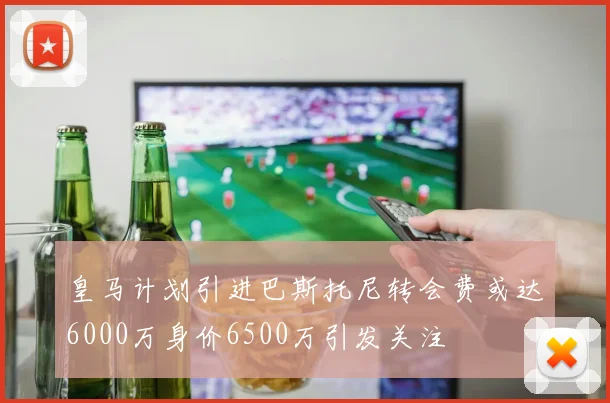 皇马计划引进巴斯托尼转会费或达6000万身价6500万引发关注