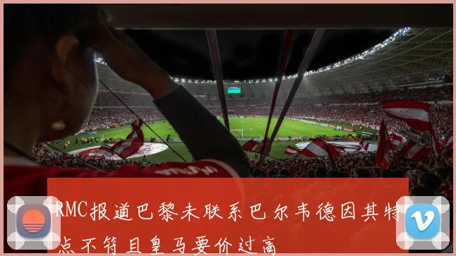RMC报道巴黎未联系巴尔韦德因其特点不符且皇马要价过高