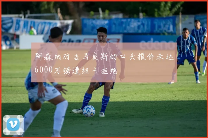 阿森纳对吉马良斯的口头报价未达6000万镑遭纽卡拒绝