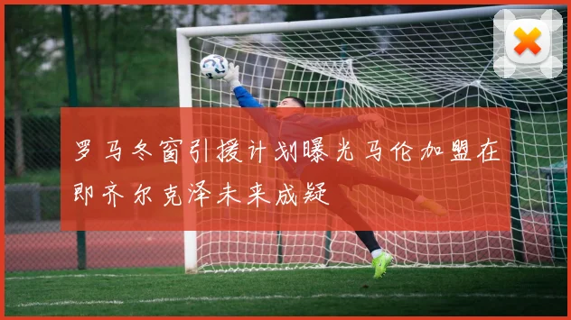 罗马冬窗引援计划曝光马伦加盟在即齐尔克泽未来成疑