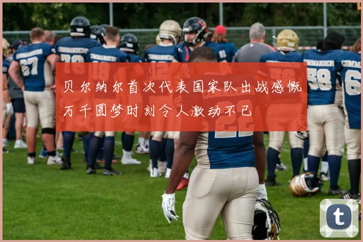 贝尔纳尔首次代表国家队出战感慨万千圆梦时刻令人激动不已