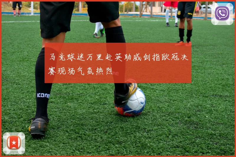 马竞球迷万里赴英助威剑指欧冠决赛现场气氛热烈
