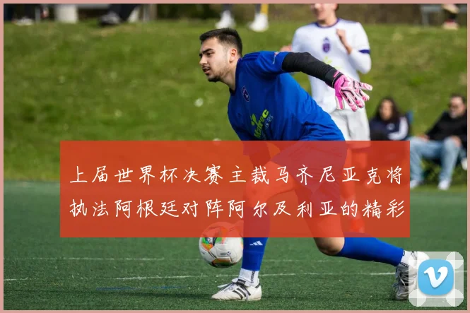 上届世界杯决赛主裁马齐尼亚克将执法阿根廷对阵阿尔及利亚的精彩对决