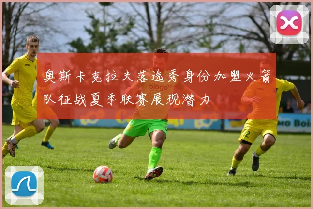 奥斯卡克拉夫落选秀身份加盟火箭队征战夏季联赛展现潜力