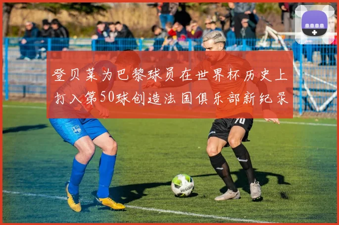 登贝莱为巴黎球员在世界杯历史上打入第50球创造法国俱乐部新纪录