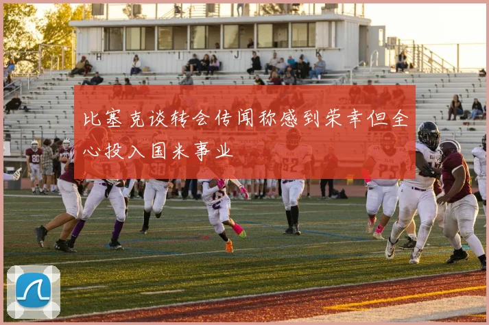 比塞克谈转会传闻称感到荣幸但全心投入国米事业