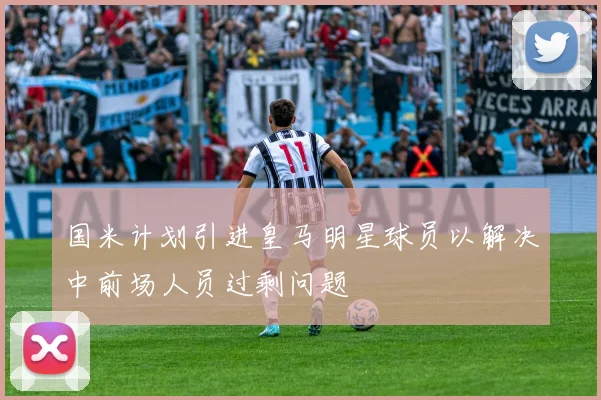 国米计划引进皇马明星球员以解决中前场人员过剩问题