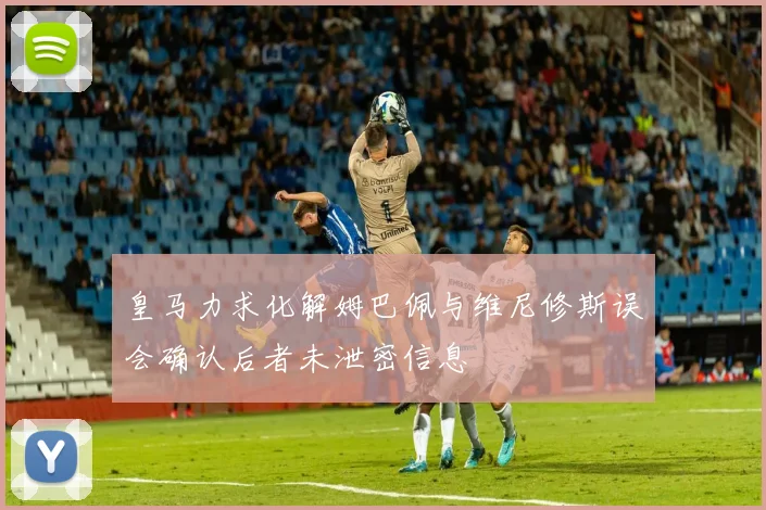 皇马力求化解姆巴佩与维尼修斯误会确认后者未泄密信息