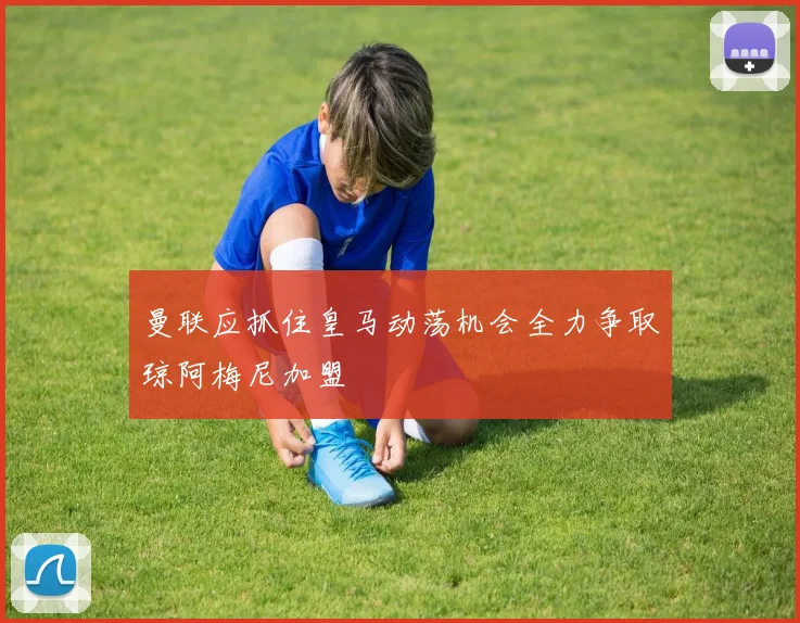 曼联应抓住皇马动荡机会全力争取琼阿梅尼加盟