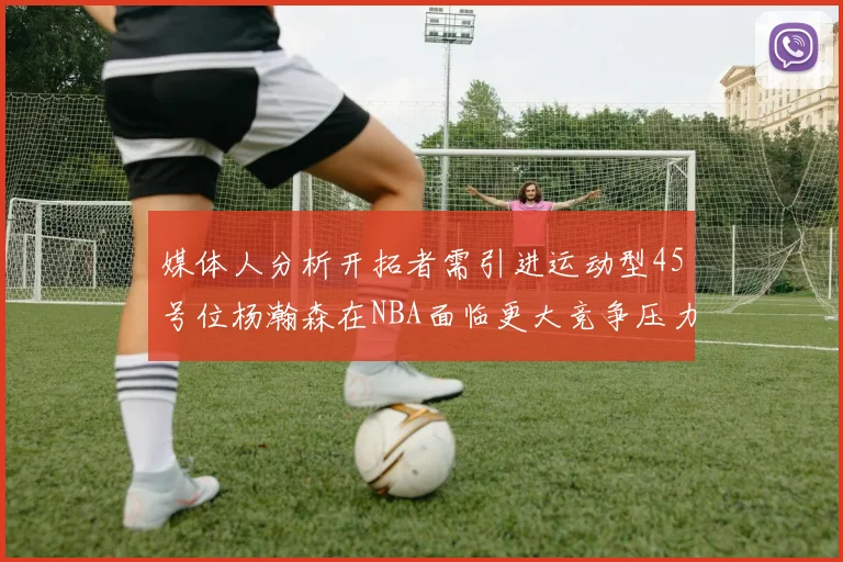 媒体人分析开拓者需引进运动型45号位杨瀚森在NBA面临更大竞争压力