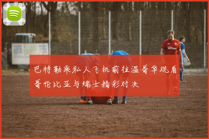 巴特勒乘私人飞机前往温哥华观看哥伦比亚与瑞士精彩对决
