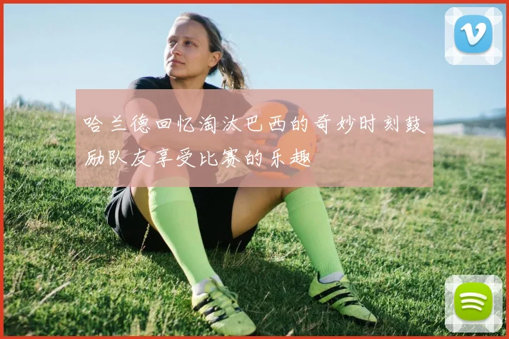 哈兰德回忆淘汰巴西的奇妙时刻鼓励队友享受比赛的乐趣