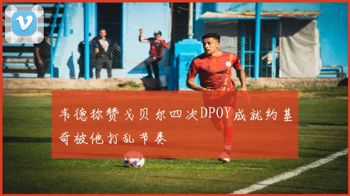 韦德称赞戈贝尔四次DPOY成就约基奇被他打乱节奏