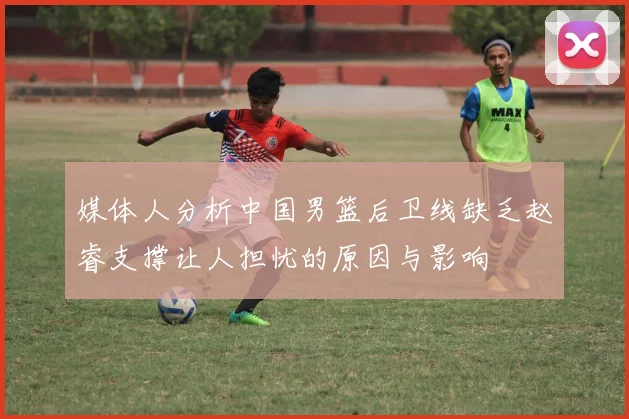 媒体人分析中国男篮后卫线缺乏赵睿支撑让人担忧的原因与影响