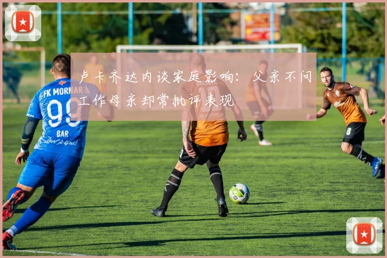 卢卡齐达内谈家庭影响：父亲不问工作母亲却常批评表现