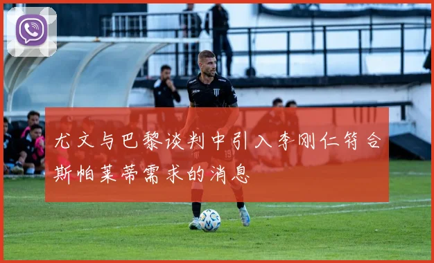 尤文与巴黎谈判中引入李刚仁符合斯帕莱蒂需求的消息