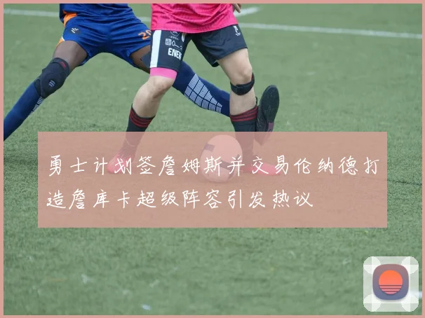 勇士计划签詹姆斯并交易伦纳德打造詹库卡超级阵容引发热议
